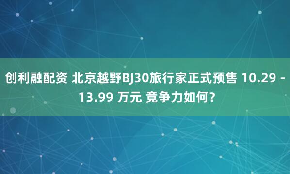 创利融配资 北京越野BJ30旅行家正式预售 10.29 - 13.99 万元 竞争力如何？