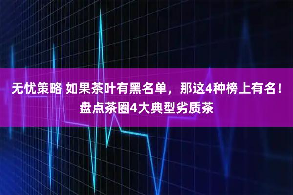 无忧策略 如果茶叶有黑名单，那这4种榜上有名！盘点茶圈4大典型劣质茶