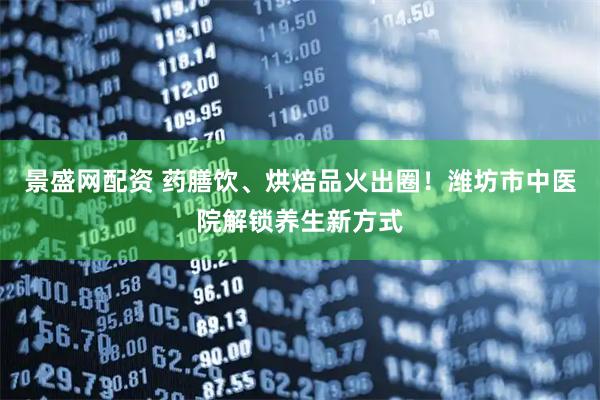 景盛网配资 药膳饮、烘焙品火出圈！潍坊市中医院解锁养生新方式