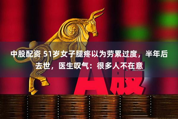 中股配资 51岁女子腿疼以为劳累过度，半年后去世，医生叹气：很多人不在意