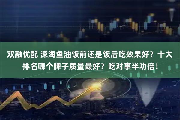 双融优配 深海鱼油饭前还是饭后吃效果好？十大排名哪个牌子质量最好？吃对事半功倍！