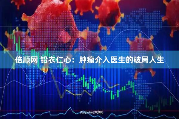 倍顺网 铅衣仁心：肿瘤介入医生的破局人生