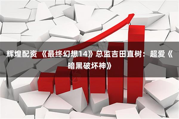 辉煌配资 《最终幻想14》总监吉田直树：超爱《暗黑破坏神》