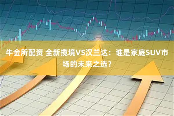 牛金所配资 全新揽境VS汉兰达：谁是家庭SUV市场的未来之选？