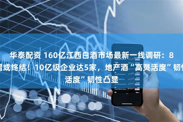华泰配资 160亿江西白酒市场最新一线调研：8年连增或终结！10亿级企业达5家，地产酒“高灵活度”韧性凸显
