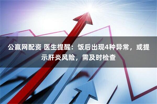 公赢网配资 医生提醒：饭后出现4种异常，或提示肝炎风险，需及时检查