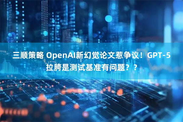 三顺策略 OpenAI新幻觉论文惹争议！GPT-5拉胯是测试基准有问题？？