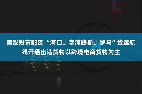 首泓财富配资 “海口⇌塞浦路斯⇌罗马”货运航线开通出港货物以跨境电商货物为主
