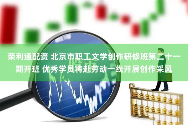 荣利通配资 北京市职工文学创作研修班第二十一期开班 优秀学员将赴劳动一线开展创作采风