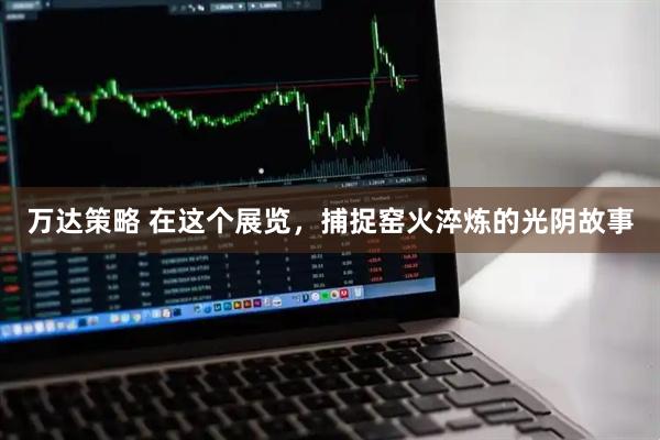 万达策略 在这个展览，捕捉窑火淬炼的光阴故事