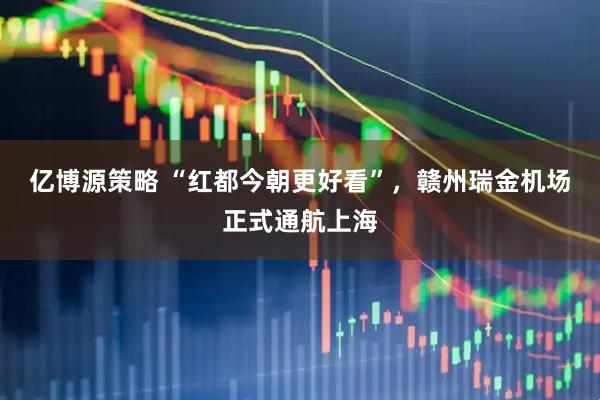 亿博源策略 “红都今朝更好看”，赣州瑞金机场正式通航上海
