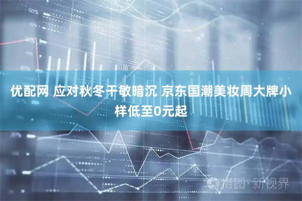 优配网 应对秋冬干敏暗沉 京东国潮美妆周大牌小样低至0元起