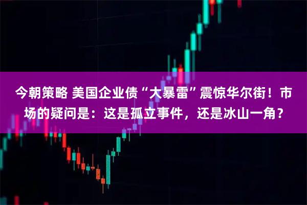 今朝策略 美国企业债“大暴雷”震惊华尔街！市场的疑问是：这是孤立事件，还是冰山一角？