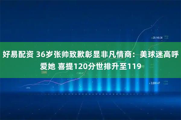 好易配资 36岁张帅致歉彰显非凡情商：美球迷高呼爱她 喜提120分世排升至119