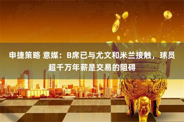 申捷策略 意媒：B席已与尤文和米兰接触，球员超千万年薪是交易的阻碍