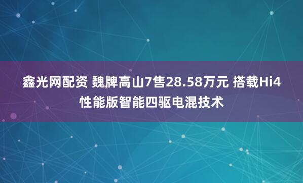 鑫光网配资 魏牌高山7售28.58万元 搭载Hi4性能版智能四驱电混技术