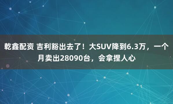 乾鑫配资 吉利豁出去了！大SUV降到6.3万，一个月卖出28090台，会拿捏人心