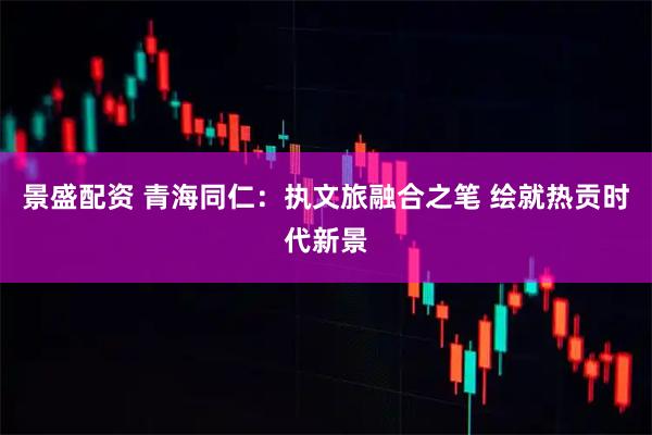 景盛配资 青海同仁：执文旅融合之笔 绘就热贡时代新景