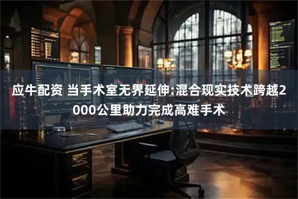 应牛配资 当手术室无界延伸:混合现实技术跨越2000公里助力完成高难手术