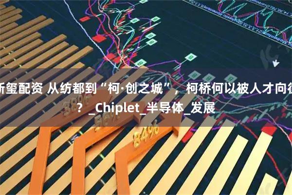新玺配资 从纺都到“柯·创之城”，柯桥何以被人才向往？_Chiplet_半导体_发展