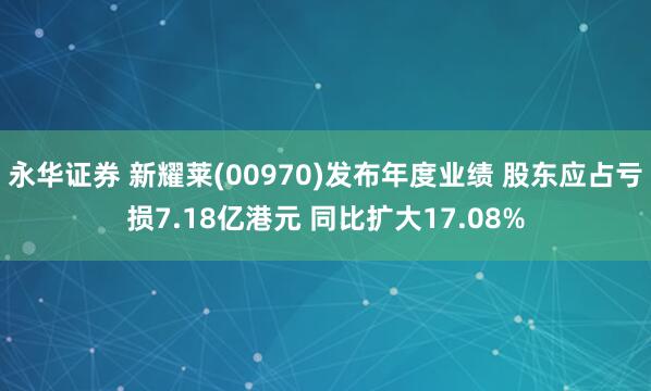 永华证券 新耀莱(00970)发布年度业绩 股东应占亏损7.18亿港元 同比扩大17.08%