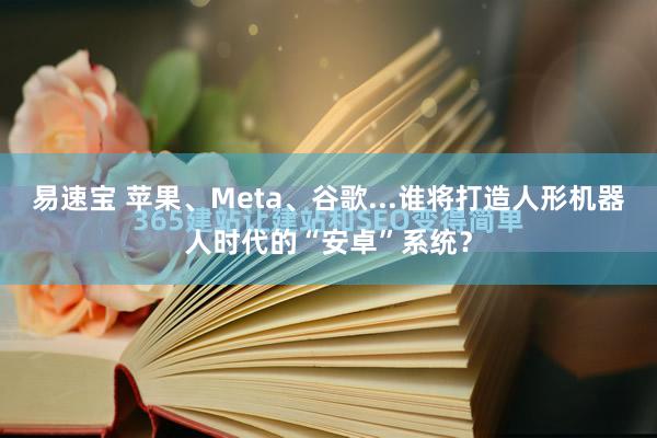 易速宝 苹果、Meta、谷歌...谁将打造人形机器人时代的“安卓”系统？