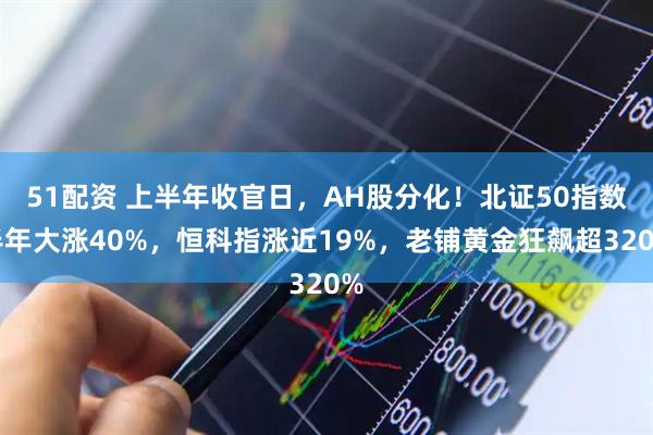 51配资 上半年收官日，AH股分化！北证50指数半年大涨40%，恒科指涨近19%，老铺黄金狂飙超320%