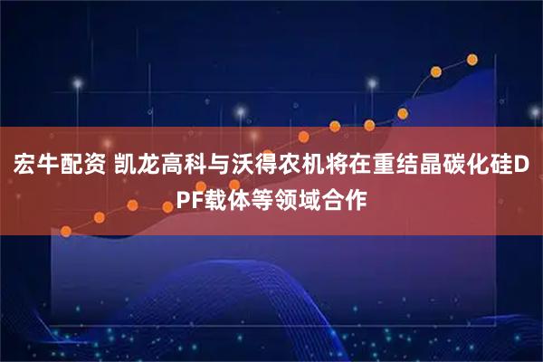 宏牛配资 凯龙高科与沃得农机将在重结晶碳化硅DPF载体等领域合作