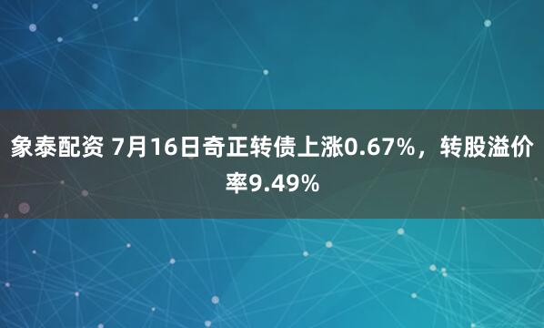 象泰配资 7月16日奇正转债上涨0.67%，转股溢价率9.49%