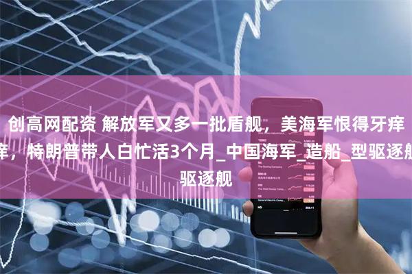 创高网配资 解放军又多一批盾舰，美海军恨得牙痒痒，特朗普带人白忙活3个月_中国海军_造船_型驱逐舰