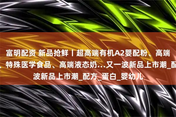富明配资 新品抢鲜丨超高端有机A2婴配粉、高端有机婴配羊奶粉、特殊医学食品、高端液态奶…又一波新品上市潮_配方_蛋白_婴幼儿