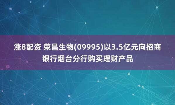 涨8配资 荣昌生物(09995)以3.5亿元向招商银行烟台分行购买理财产品