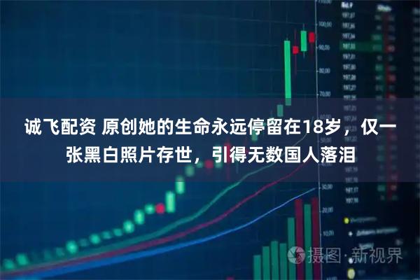 诚飞配资 原创她的生命永远停留在18岁，仅一张黑白照片存世，引得无数国人落泪