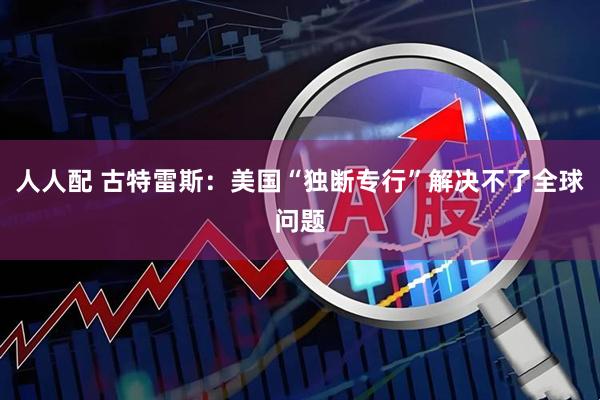 人人配 古特雷斯：美国“独断专行”解决不了全球问题