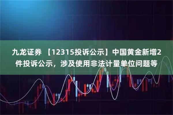 九龙证券 【12315投诉公示】中国黄金新增2件投诉公示，涉及使用非法计量单位问题等