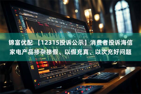 锦富优配 【12315投诉公示】消费者投诉海信家电产品掺杂掺假、以假充真、以次充好问题
