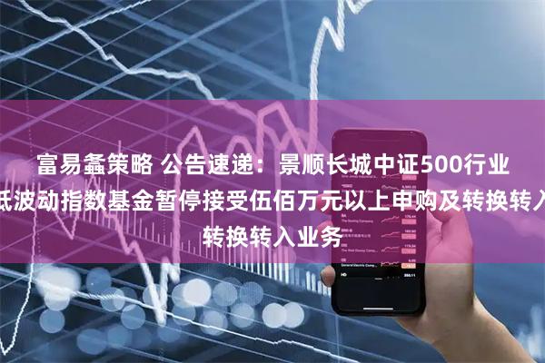 富易螽策略 公告速递：景顺长城中证500行业中性低波动指数基金暂停接受伍佰万元以上申购及转换转入业务