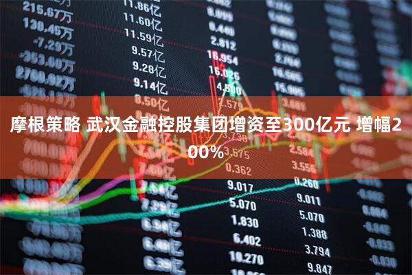 摩根策略 武汉金融控股集团增资至300亿元 增幅200%