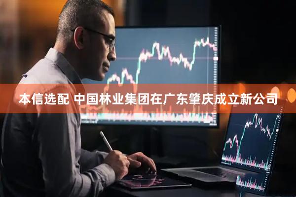 本信选配 中国林业集团在广东肇庆成立新公司