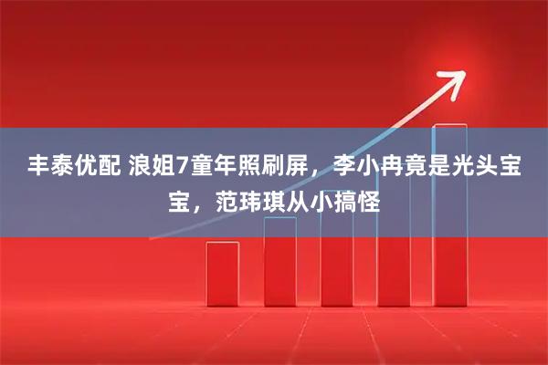 丰泰优配 浪姐7童年照刷屏，李小冉竟是光头宝宝，范玮琪从小搞怪